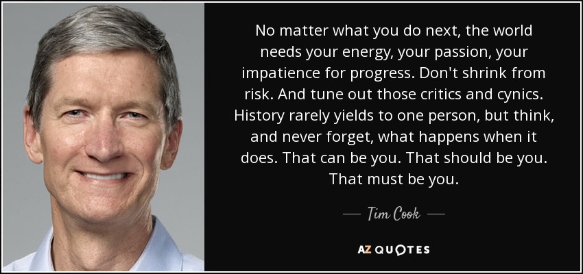 No matter what you do next, the world needs your energy, your passion, your impatience for progress. Don't shrink from risk. And tune out those critics and cynics. History rarely yields to one person, but think, and never forget, what happens when it does. That can be you. That should be you. That must be you. - Tim Cook