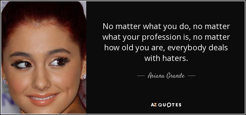 No matter what you do, no matter what your profession is, no matter how old you are, everybody deals with haters. - Ariana Grande