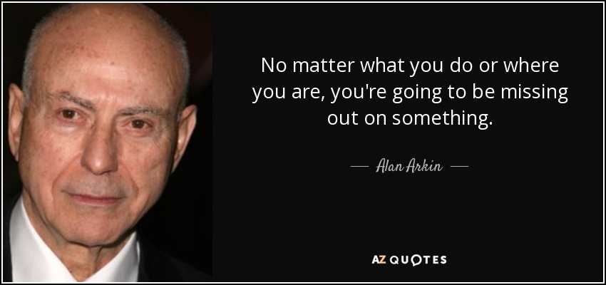 No matter what you do or where you are, you're going to be missing out on something. - Alan Arkin