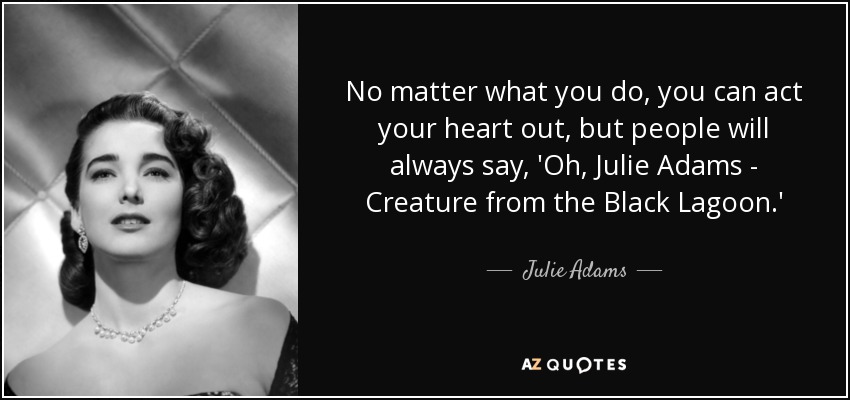 No matter what you do, you can act your heart out, but people will always say, 'Oh, Julie Adams - Creature from the Black Lagoon.' - Julie Adams