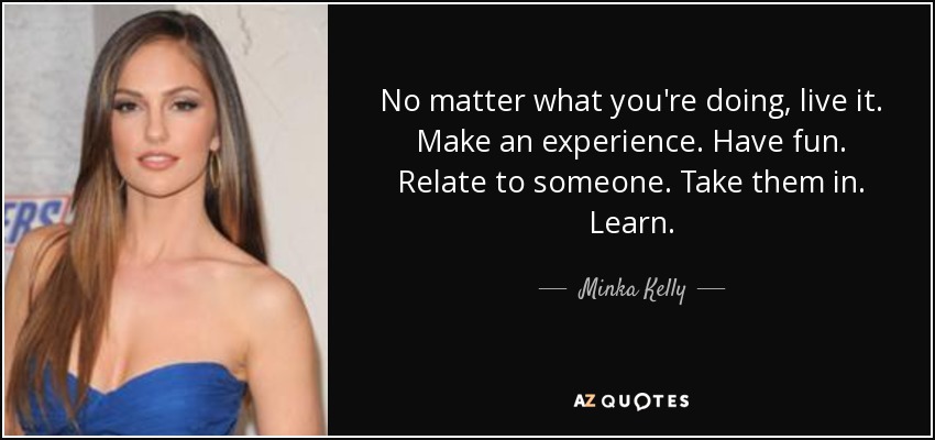 No matter what you're doing, live it. Make an experience. Have fun. Relate to someone. Take them in. Learn. - Minka Kelly