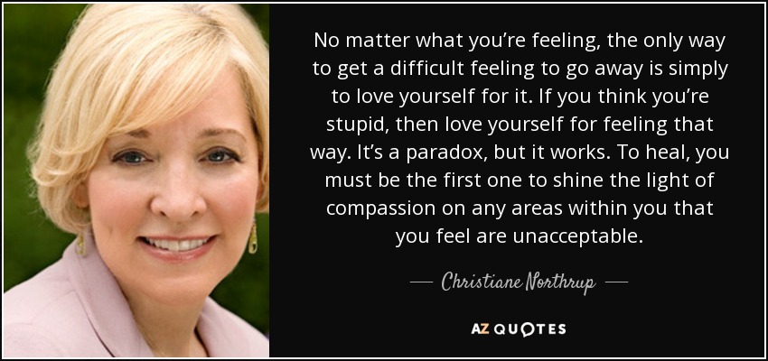 No matter what you’re feeling, the only way to get a difficult feeling to go away is simply to love yourself for it. If you think you’re stupid, then love yourself for feeling that way. It’s a paradox, but it works. To heal, you must be the first one to shine the light of compassion on any areas within you that you feel are unacceptable. - Christiane Northrup