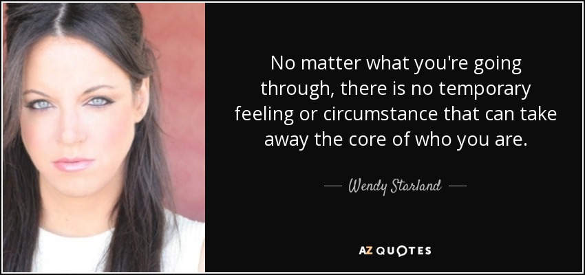No matter what you're going through, there is no temporary feeling or circumstance that can take away the core of who you are. - Wendy Starland