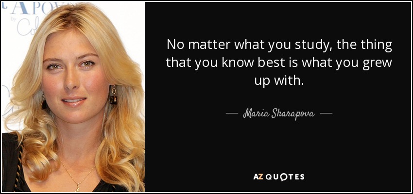 No matter what you study, the thing that you know best is what you grew up with. - Maria Sharapova