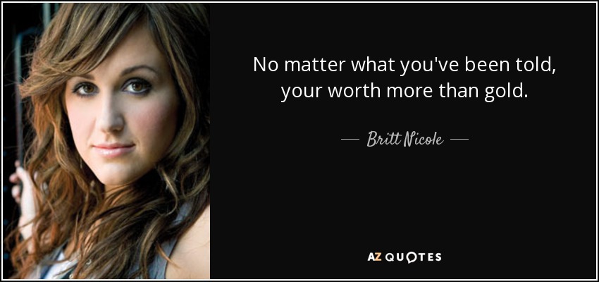 No matter what you've been told, your worth more than gold. - Britt Nicole