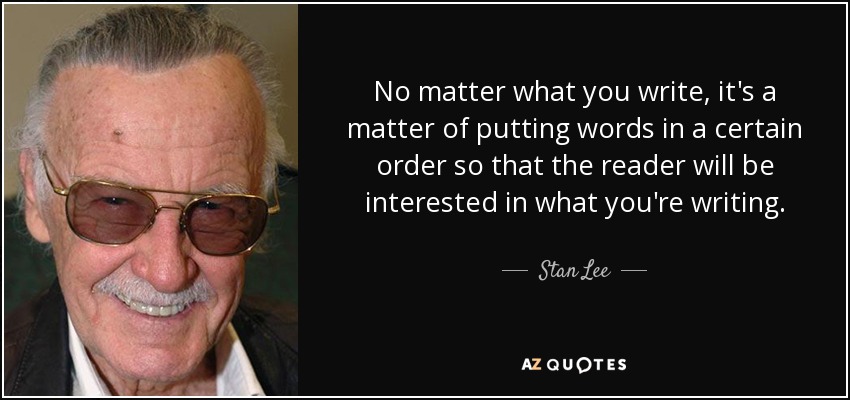 No matter what you write, it's a matter of putting words in a certain order so that the reader will be interested in what you're writing. - Stan Lee