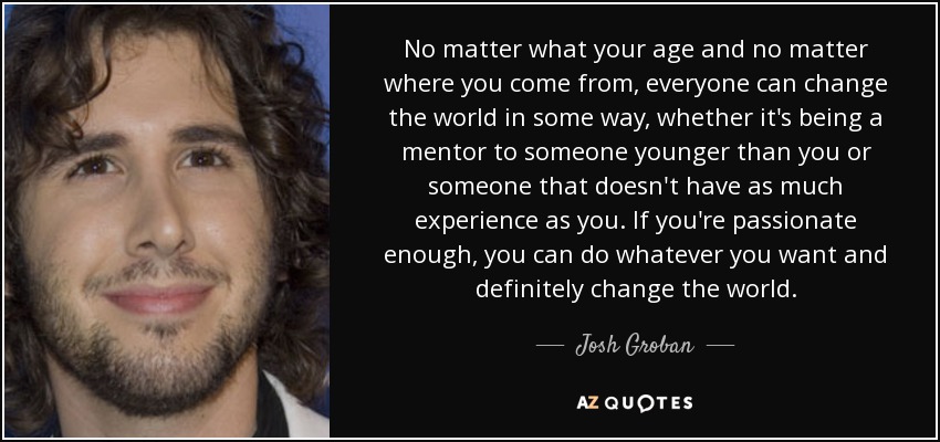 No matter what your age and no matter where you come from, everyone can change the world in some way, whether it's being a mentor to someone younger than you or someone that doesn't have as much experience as you. If you're passionate enough, you can do whatever you want and definitely change the world. - Josh Groban