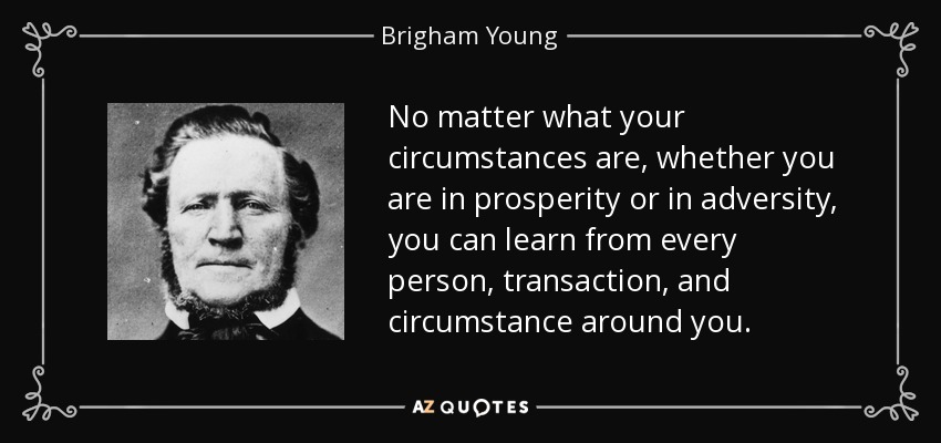 No matter what your circumstances are, whether you are in prosperity or in adversity, you can learn from every person, transaction, and circumstance around you. - Brigham Young