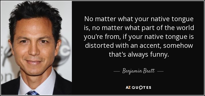 No matter what your native tongue is, no matter what part of the world you're from, if your native tongue is distorted with an accent, somehow that's always funny. - Benjamin Bratt