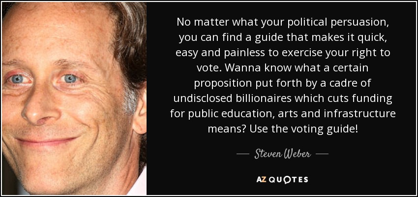 No matter what your political persuasion, you can find a guide that makes it quick, easy and painless to exercise your right to vote. Wanna know what a certain proposition put forth by a cadre of undisclosed billionaires which cuts funding for public education, arts and infrastructure means? Use the voting guide! - Steven Weber