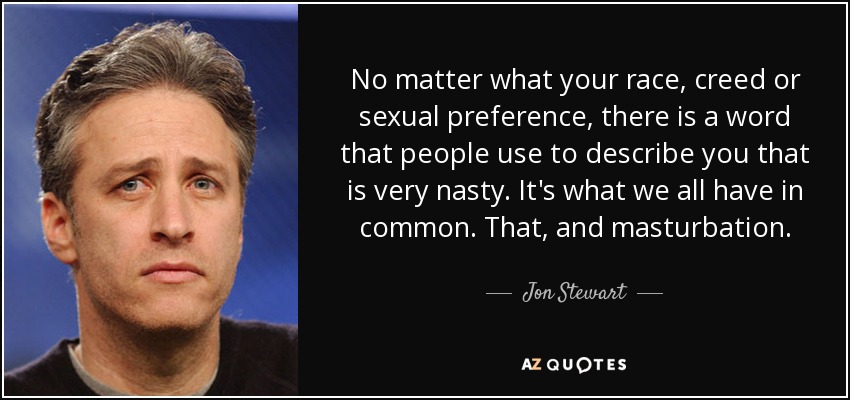 No matter what your race, creed or sexual preference, there is a word that people use to describe you that is very nasty. It's what we all have in common. That, and masturbation. - Jon Stewart
