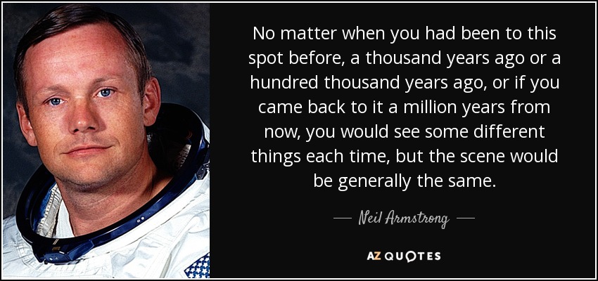No matter when you had been to this spot before, a thousand years ago or a hundred thousand years ago, or if you came back to it a million years from now, you would see some different things each time, but the scene would be generally the same. - Neil Armstrong