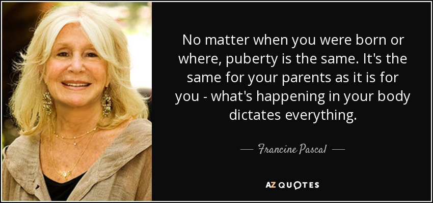 No matter when you were born or where, puberty is the same. It's the same for your parents as it is for you - what's happening in your body dictates everything. - Francine Pascal