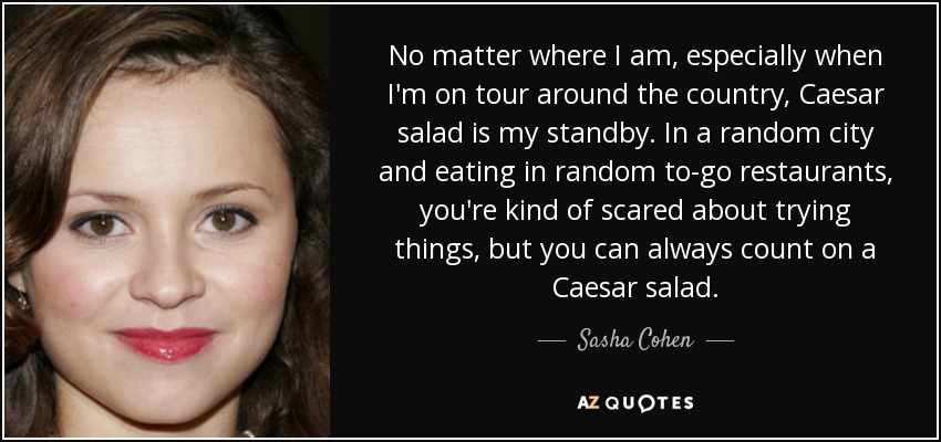 No matter where I am, especially when I'm on tour around the country, Caesar salad is my standby. In a random city and eating in random to-go restaurants, you're kind of scared about trying things, but you can always count on a Caesar salad. - Sasha Cohen