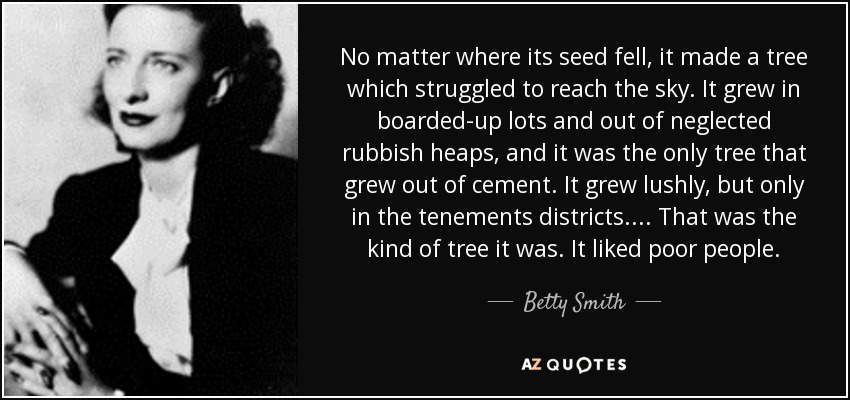 No matter where its seed fell, it made a tree which struggled to reach the sky. It grew in boarded-up lots and out of neglected rubbish heaps, and it was the only tree that grew out of cement. It grew lushly, but only in the tenements districts.... That was the kind of tree it was. It liked poor people. - Betty Smith