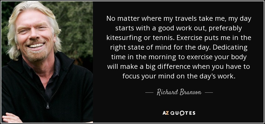 No matter where my travels take me, my day starts with a good work out, preferably kitesurfing or tennis. Exercise puts me in the right state of mind for the day. Dedicating time in the morning to exercise your body will make a big difference when you have to focus your mind on the day's work. - Richard Branson