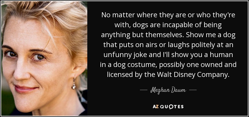 No matter where they are or who they're with, dogs are incapable of being anything but themselves. Show me a dog that puts on airs or laughs politely at an unfunny joke and I'll show you a human in a dog costume, possibly one owned and licensed by the Walt Disney Company. - Meghan Daum