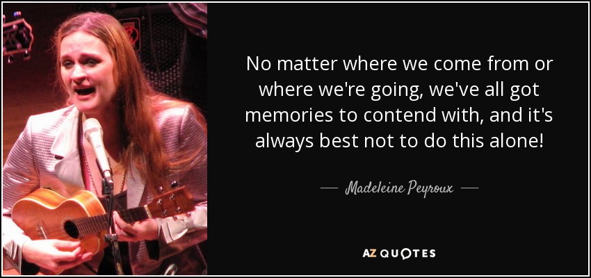 No matter where we come from or where we're going, we've all got memories to contend with, and it's always best not to do this alone! - Madeleine Peyroux