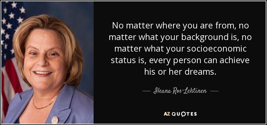 No matter where you are from, no matter what your background is, no matter what your socioeconomic status is, every person can achieve his or her dreams. - Ileana Ros-Lehtinen