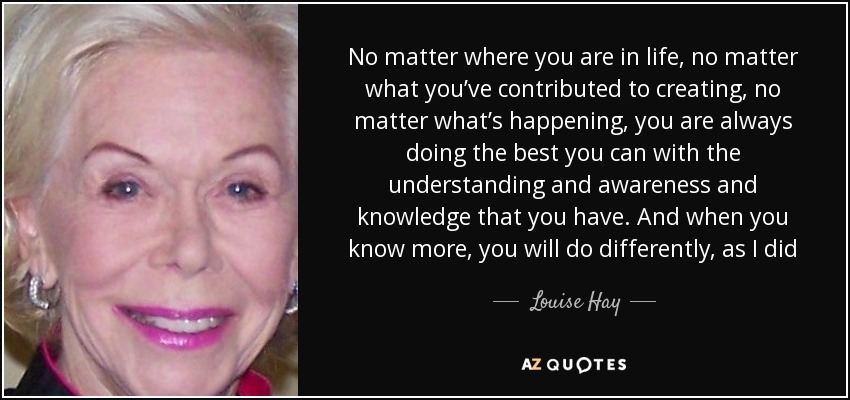 No matter where you are in life, no matter what you’ve contributed to creating, no matter what’s happening, you are always doing the best you can with the understanding and awareness and knowledge that you have. And when you know more, you will do differently, as I did - Louise Hay