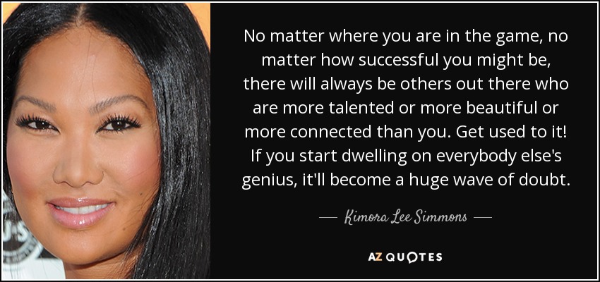 No matter where you are in the game, no matter how successful you might be, there will always be others out there who are more talented or more beautiful or more connected than you. Get used to it! If you start dwelling on everybody else's genius, it'll become a huge wave of doubt. - Kimora Lee Simmons