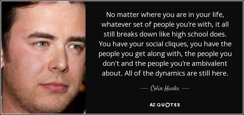 No matter where you are in your life, whatever set of people you're with, it all still breaks down like high school does. You have your social cliques, you have the people you get along with, the people you don't and the people you're ambivalent about. All of the dynamics are still here. - Colin Hanks