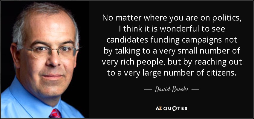 No matter where you are on politics, I think it is wonderful to see candidates funding campaigns not by talking to a very small number of very rich people, but by reaching out to a very large number of citizens. - David Brooks