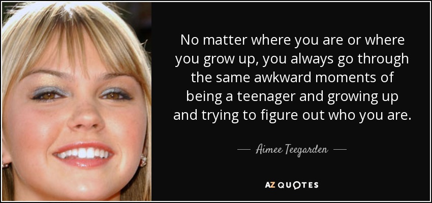 No matter where you are or where you grow up, you always go through the same awkward moments of being a teenager and growing up and trying to figure out who you are. - Aimee Teegarden