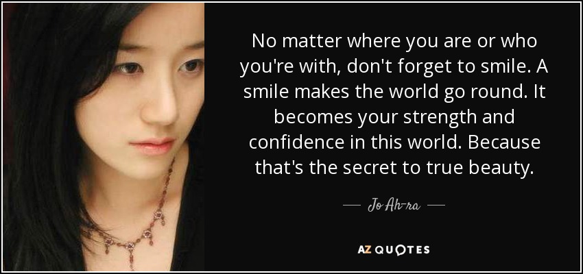No matter where you are or who you're with, don't forget to smile. A smile makes the world go round. It becomes your strength and confidence in this world. Because that's the secret to true beauty. - Jo Ah-ra
