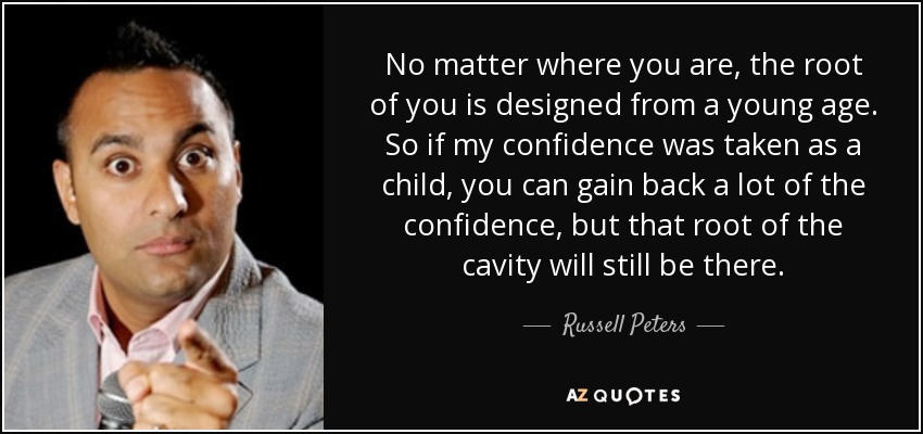 No matter where you are, the root of you is designed from a young age. So if my confidence was taken as a child, you can gain back a lot of the confidence, but that root of the cavity will still be there. - Russell Peters