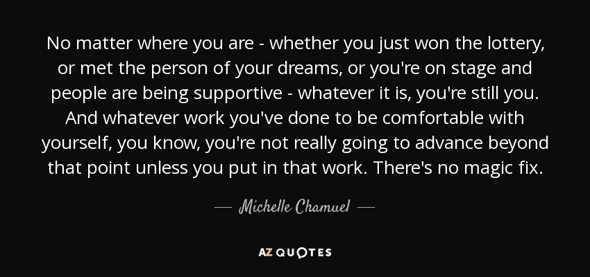 No matter where you are - whether you just won the lottery, or met the person of your dreams, or you're on stage and people are being supportive - whatever it is, you're still you. And whatever work you've done to be comfortable with yourself, you know, you're not really going to advance beyond that point unless you put in that work. There's no magic fix. - Michelle Chamuel