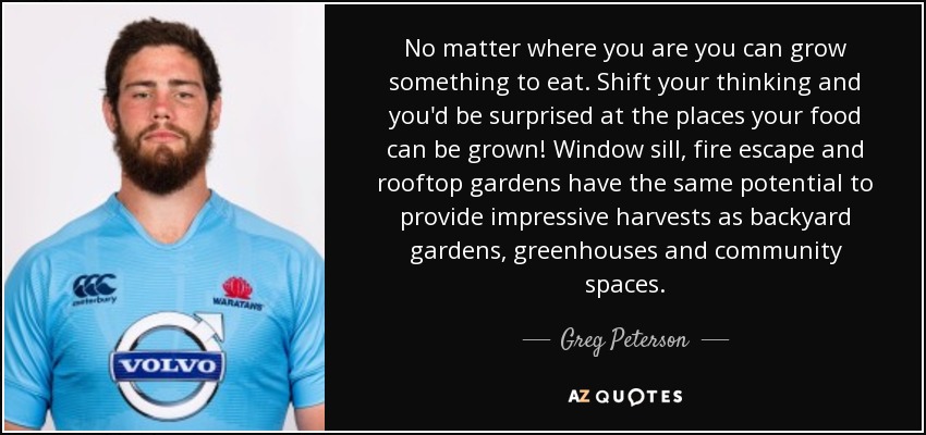 No matter where you are you can grow something to eat. Shift your thinking and you'd be surprised at the places your food can be grown! Window sill, fire escape and rooftop gardens have the same potential to provide impressive harvests as backyard gardens, greenhouses and community spaces. - Greg Peterson