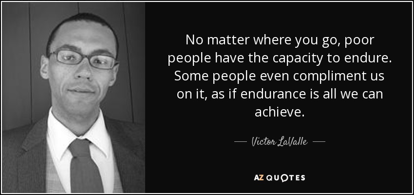 No matter where you go, poor people have the capacity to endure. Some people even compliment us on it, as if endurance is all we can achieve. - Victor LaValle