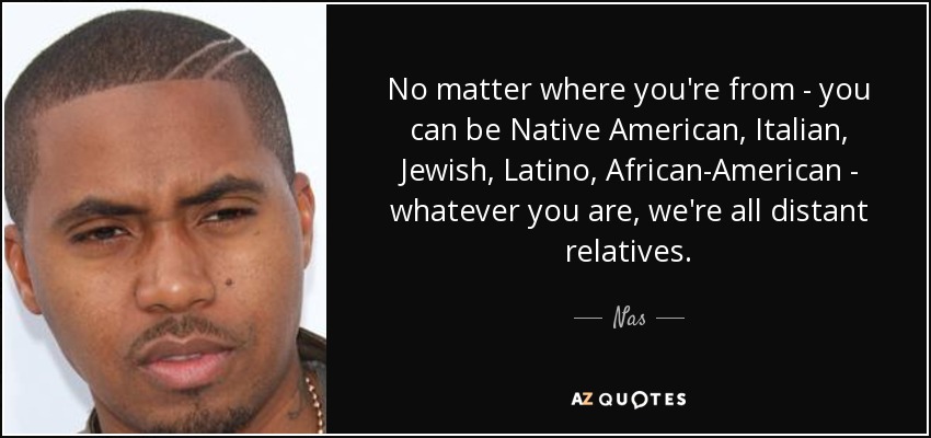 No matter where you're from - you can be Native American, Italian, Jewish, Latino, African-American - whatever you are, we're all distant relatives. - Nas