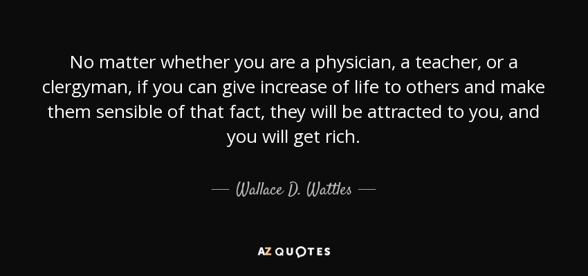 No matter whether you are a physician, a teacher, or a clergyman, if you can give increase of life to others and make them sensible of that fact, they will be attracted to you, and you will get rich. - Wallace D. Wattles