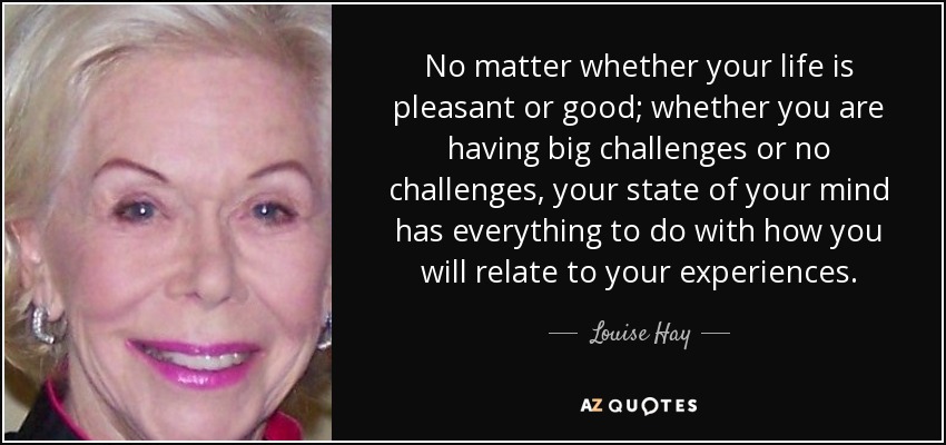 No matter whether your life is pleasant or good; whether you are having big challenges or no challenges, your state of your mind has everything to do with how you will relate to your experiences. - Louise Hay