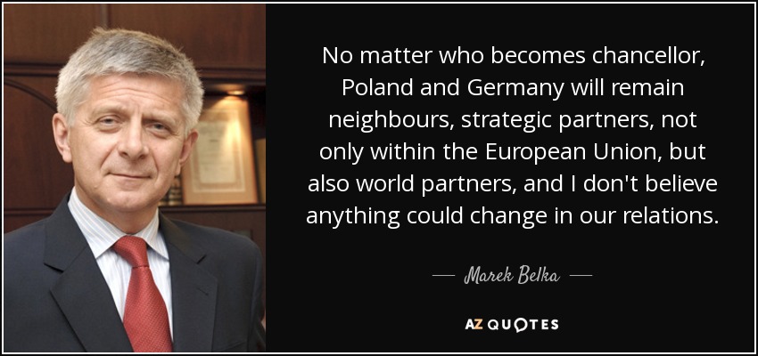 No matter who becomes chancellor, Poland and Germany will remain neighbours, strategic partners, not only within the European Union, but also world partners, and I don't believe anything could change in our relations. - Marek Belka