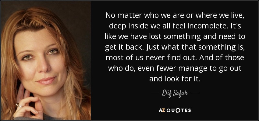 No matter who we are or where we live, deep inside we all feel incomplete. It's like we have lost something and need to get it back. Just what that something is, most of us never find out. And of those who do, even fewer manage to go out and look for it. - Elif Safak