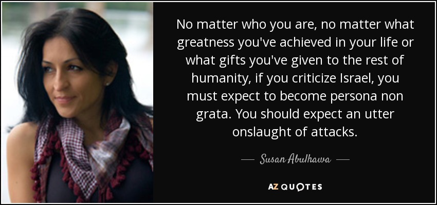 No matter who you are, no matter what greatness you've achieved in your life or what gifts you've given to the rest of humanity, if you criticize Israel, you must expect to become persona non grata. You should expect an utter onslaught of attacks. - Susan Abulhawa