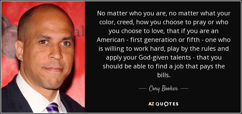 No matter who you are, no matter what your color, creed, how you choose to pray or who you choose to love, that if you are an American - first generation or fifth - one who is willing to work hard, play by the rules and apply your God-given talents - that you should be able to find a job that pays the bills. - Cory Booker