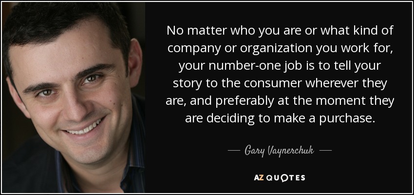 No matter who you are or what kind of company or organization you work for, your number-one job is to tell your story to the consumer wherever they are, and preferably at the moment they are deciding to make a purchase. - Gary Vaynerchuk