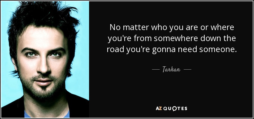 No matter who you are or where you're from somewhere down the road you're gonna need someone. - Tarkan