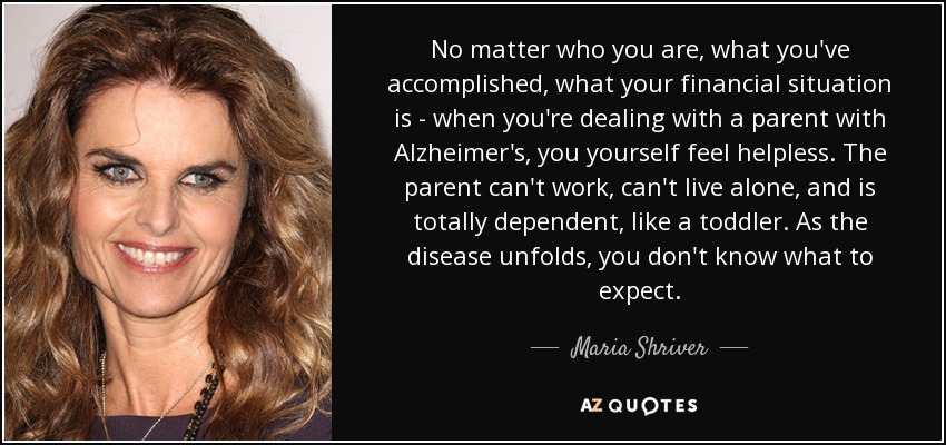 No matter who you are, what you've accomplished, what your financial situation is - when you're dealing with a parent with Alzheimer's, you yourself feel helpless. The parent can't work, can't live alone, and is totally dependent, like a toddler. As the disease unfolds, you don't know what to expect. - Maria Shriver