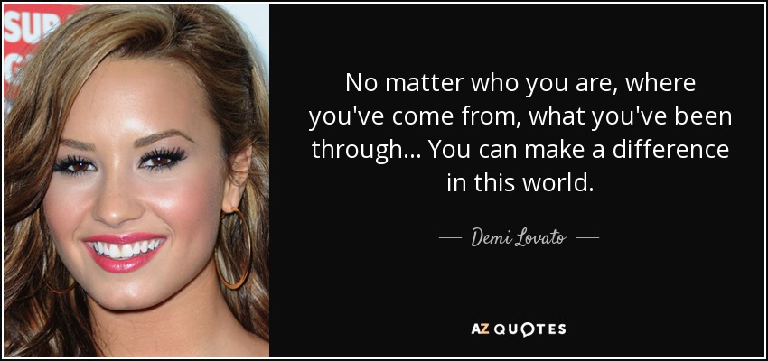 No matter who you are, where you've come from, what you've been through... You can make a difference in this world. - Demi Lovato