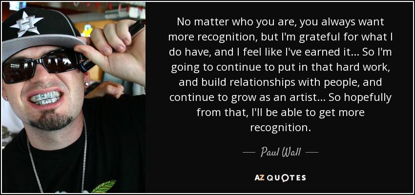 No matter who you are, you always want more recognition, but I'm grateful for what I do have, and I feel like I've earned it... So I'm going to continue to put in that hard work, and build relationships with people, and continue to grow as an artist... So hopefully from that, I'll be able to get more recognition. - Paul Wall