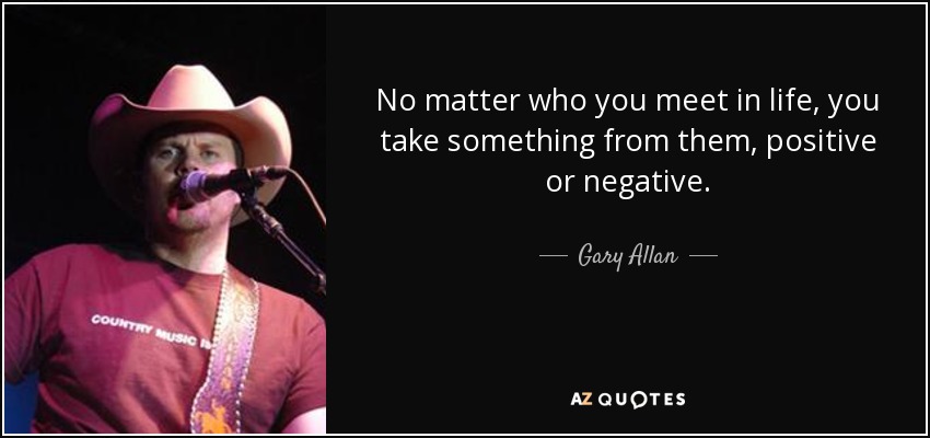 No matter who you meet in life, you take something from them, positive or negative. - Gary Allan