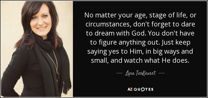 No matter your age, stage of life, or circumstances, don't forget to dare to dream with God. You don't have to figure anything out. Just keep saying yes to Him, in big ways and small, and watch what He does. - Lysa TerKeurst