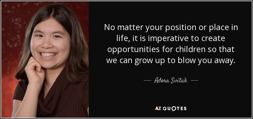 No matter your position or place in life, it is imperative to create opportunities for children so that we can grow up to blow you away. - Adora Svitak