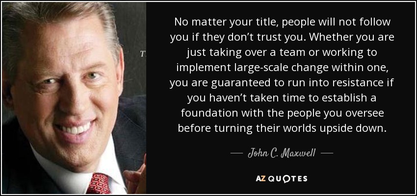 No matter your title, people will not follow you if they don’t trust you. Whether you are just taking over a team or working to implement large-scale change within one, you are guaranteed to run into resistance if you haven’t taken time to establish a foundation with the people you oversee before turning their worlds upside down. - John C. Maxwell
