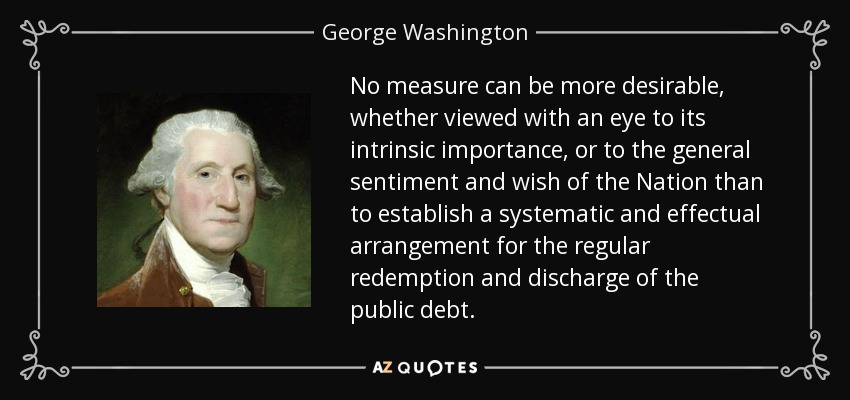 No measure can be more desirable, whether viewed with an eye to its intrinsic importance, or to the general sentiment and wish of the Nation than to establish a systematic and effectual arrangement for the regular redemption and discharge of the public debt. - George Washington